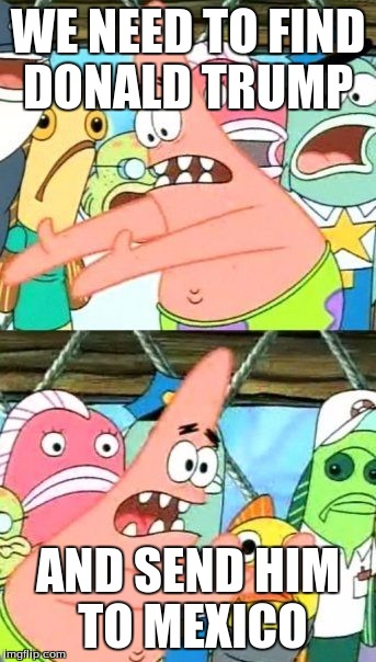 Put It Somewhere Else Patrick | WE NEED TO FIND DONALD TRUMP; AND SEND HIM TO MEXICO | image tagged in memes,put it somewhere else patrick | made w/ Imgflip meme maker