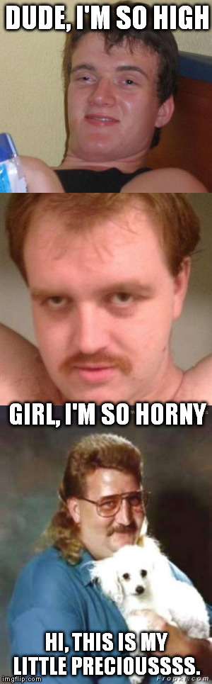 10 guy time lapse  | DUDE, I'M SO HIGH; GIRL, I'M SO HORNY; HI, THIS IS MY LITTLE PRECIOUSSSS. | image tagged in 10 guy | made w/ Imgflip meme maker