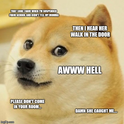Doge | THAT LOOK I HAVE WHEN I'M SUSPENDED FROM SCHOOL AND DIDN'T TELL MY MOMMA; THEN I HEAR HER WALK IN THE DOOR; AWWW HELL; PLEASE DON'T COME IN YOUR ROOM... DAMN SHE CAUGHT ME.... | image tagged in memes,doge | made w/ Imgflip meme maker