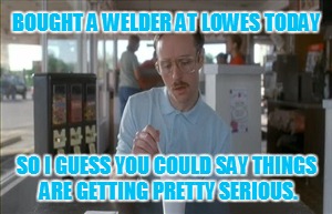 So I Guess You Can Say Things Are Getting Pretty Serious Meme | BOUGHT A WELDER AT LOWES TODAY; SO I GUESS YOU COULD SAY THINGS ARE GETTING PRETTY SERIOUS. | image tagged in memes,so i guess you can say things are getting pretty serious | made w/ Imgflip meme maker