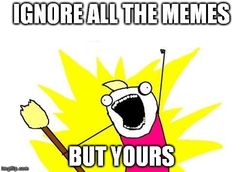 X All The Y | IGNORE ALL THE MEMES; BUT YOURS | image tagged in memes,x all the y | made w/ Imgflip meme maker
