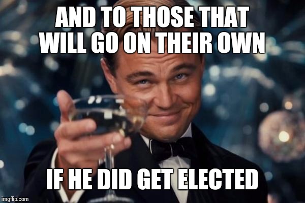 Leonardo Dicaprio Cheers Meme | AND TO THOSE THAT WILL GO ON THEIR OWN IF HE DID GET ELECTED | image tagged in memes,leonardo dicaprio cheers | made w/ Imgflip meme maker