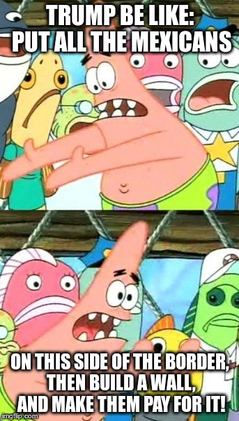 Put It Somewhere Else Patrick Meme | TRUMP BE LIKE: PUT ALL THE MEXICANS; ON THIS SIDE OF THE BORDER, THEN BUILD A WALL, AND MAKE THEM PAY FOR IT! | image tagged in memes,put it somewhere else patrick,mexicans,trump,wall,funny | made w/ Imgflip meme maker