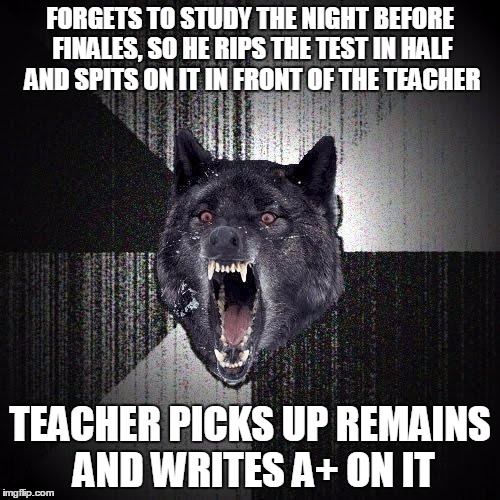 Insanity Wolf | FORGETS TO STUDY THE NIGHT BEFORE FINALES, SO HE RIPS THE TEST IN HALF AND SPITS ON IT IN FRONT OF THE TEACHER; TEACHER PICKS UP REMAINS AND WRITES A+ ON IT | image tagged in memes,insanity wolf | made w/ Imgflip meme maker