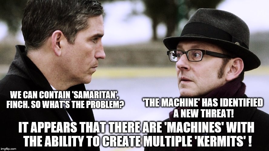 Reese and Finch discuss the 'new' threat  | 'THE MACHINE' HAS IDENTIFIED A NEW THREAT! WE CAN CONTAIN 'SAMARITAN', FINCH. SO WHAT'S THE PROBLEM? IT APPEARS THAT THERE ARE 'MACHINES' WITH THE ABILITY TO CREATE MULTIPLE 'KERMITS' ! | image tagged in reese and finch,memes,matrix morpheus,kermit the frog,snitch,kermit vs connery | made w/ Imgflip meme maker
