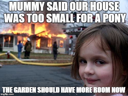 Disaster Girl | MUMMY SAID OUR HOUSE WAS TOO SMALL FOR A PONY; THE GARDEN SHOULD HAVE MORE ROOM NOW | image tagged in memes,disaster girl | made w/ Imgflip meme maker