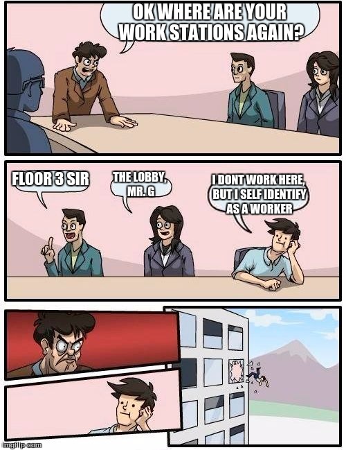 Boardroom Meeting Suggestion | OK WHERE ARE YOUR WORK STATIONS AGAIN? FLOOR 3 SIR; THE LOBBY, MR. G; I DONT WORK HERE, BUT I SELF IDENTIFY AS A WORKER | image tagged in memes,boardroom meeting suggestion | made w/ Imgflip meme maker
