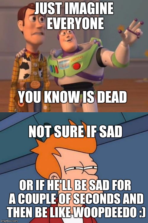 JUST IMAGINE EVERYONE; YOU KNOW IS DEAD; NOT SURE IF SAD; OR IF HE'LL BE SAD FOR A COUPLE OF SECONDS AND THEN BE LIKE WOOPDEEDO :) | image tagged in toy story | made w/ Imgflip meme maker