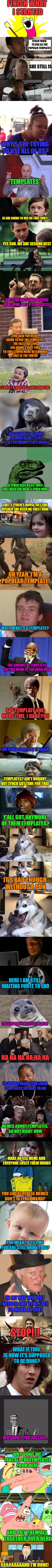 Well That Escalated Quickly Part 2 | FINISH WHAT I STARTED; LYNCH TRIED TO USE ALL THE POPULAR TEMPLATES; SHE STILL IS; WHY'S SHE TRYING TO USE ALL OF US? "TEMPLATES"; IS SHE GOING TO USE US THIS TIME? YES SON, WE ARE SECOND BEST; AM I THE ONLY ONE AROUND HERE WHO HATES TEMPLATES? YOU SAID YOU WERE GOING TO USE THE TEMPLATES, THE FACT THAT YOU ARE DOING A PART TWO TO THIS STUPID MEME DETERMINED THAT IS THE TRUTH! I TRIED TO HIDE BUT SHE FOUND ME; I REALLY DON'T LIKE BEING ON IMGFLIP BUT I STAY TO GET ON GRUMPY CATS NERVES; IF LYNCH USES US ALL, DOES THAT MEAN SHE MADE A LYNCH MOB? THAT'S LYNCH'S HOUSE, BET SHE WISHED SHE USED ME FIRST NOW. OH YEAH, I'M A POPULAR TEMPLATE! WAIT, WHAT'S A TEMPLATE? THE AMOUNT OF TEMPLATES ON THIS MEME IS TOO DANG HIGH; SAY TEMPLATE ONE MORE TIME, I DARE YOU; THE LYNCH GIRL IS AT IT AGAIN; TEMPLATES? AIN'T NOBODY BUT LYNCH GOT TIME FOR THAT. Y'ALL GOT ANYMORE OF THEM TEMPLATES? IT'S BAD ENOUGH WITHOUT A PUN; HERE I AM STILL WAITING FOR IT TO END; I REALLY DON'T WANT TO BE HERE; HA HA HA HA HA HA; YO DAWG I HEARD YOU LIKED TEMPLATES SO HERE YA GO; MEMES ABOUT TEMPLATES, SO HOT RIGHT NOW; MAKE AN XLG MEME AND EVERYONE LOSES THEIR MINDS; YOU LIKE ALL THESE MEMES DON'T YA LYNCHWARD? YOU MEAN TO TELL ME YOU ARE STILL DOING THIS? IN MY DAY WE JUST NEEDED ONE TEMPLATE TO MAKE A POINT; STOP!!! WHAT IF THIS IS HOW IT'S SUPPOSED TO BE DONE? WHY DON'T YOU JUST GO..... WHY DON'T WE TAKE ALL THE TEMPLATES FROM HERE; AND PUT THEM ALL TOGETHER OVER HERE; AAAAAAAAAND I'M DONE! | image tagged in still a better love story than twilight,memes,lol,lynch1979,templates | made w/ Imgflip meme maker