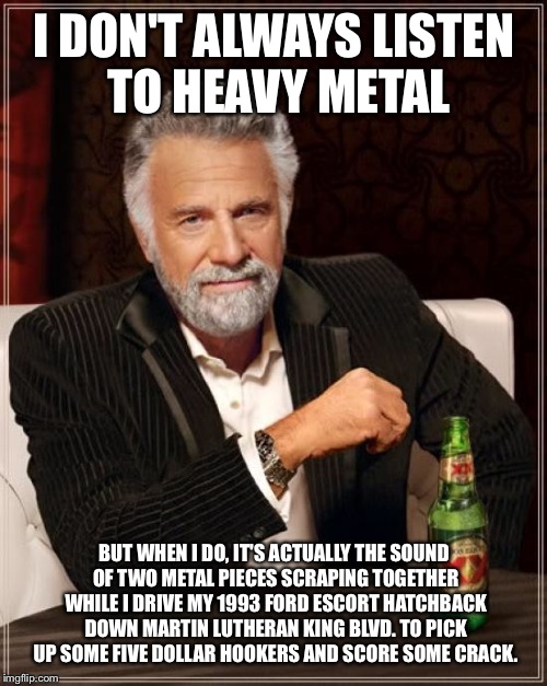 The Most Interesting Man In The World Meme | I DON'T ALWAYS LISTEN TO HEAVY METAL BUT WHEN I DO, IT'S ACTUALLY THE SOUND OF TWO METAL PIECES SCRAPING TOGETHER WHILE I DRIVE MY 1993 FORD | image tagged in memes,the most interesting man in the world | made w/ Imgflip meme maker