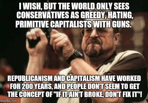 Am I The Only One Around Here Meme | I WISH, BUT THE WORLD ONLY SEES CONSERVATIVES AS GREEDY, HATING, PRIMITIVE CAPITALISTS WITH GUNS. REPUBLICANISM AND CAPITALISM HAVE WORKED F | image tagged in memes,am i the only one around here | made w/ Imgflip meme maker
