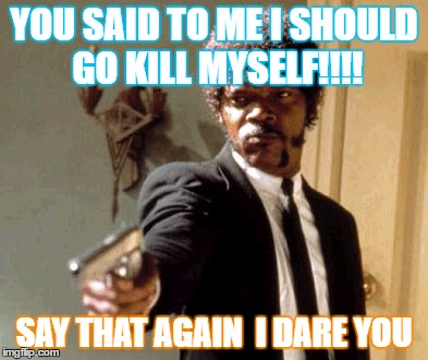 Say That Again I Dare You | YOU SAID TO ME I SHOULD GO KILL MYSELF!!!! SAY THAT AGAIN  I DARE YOU | image tagged in memes,say that again i dare you | made w/ Imgflip meme maker