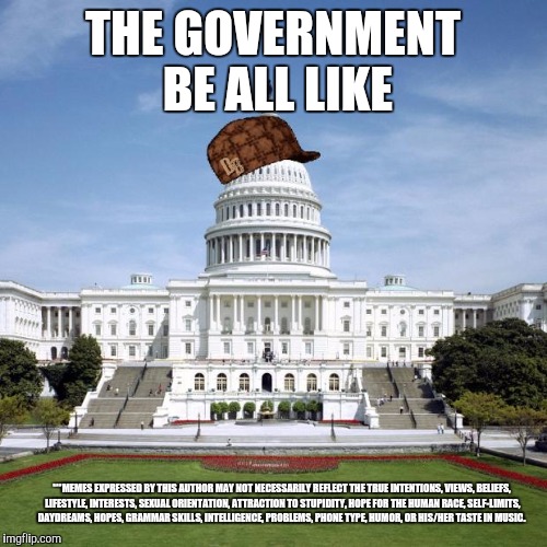 Scumbag Government | THE GOVERNMENT BE ALL LIKE; ***MEMES EXPRESSED BY THIS AUTHOR MAY NOT NECESSARILY REFLECT THE TRUE INTENTIONS, VIEWS, BELIEFS, LIFESTYLE, INTERESTS, SEXUAL ORIENTATION, ATTRACTION TO STUPIDITY, HOPE FOR THE HUMAN RACE, SELF-LIMITS, DAYDREAMS, HOPES, GRAMMAR SKILLS, INTELLIGENCE, PROBLEMS, PHONE TYPE, HUMOR, OR HIS/HER TASTE IN MUSIC. | image tagged in scumbag government | made w/ Imgflip meme maker