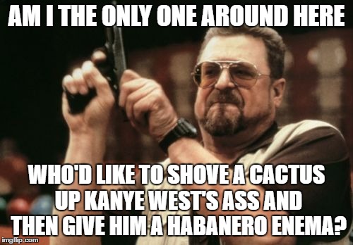 Am I The Only One Around Here Meme | AM I THE ONLY ONE AROUND HERE; WHO'D LIKE TO SHOVE A CACTUS UP KANYE WEST'S ASS AND THEN GIVE HIM A HABANERO ENEMA? | image tagged in memes,am i the only one around here | made w/ Imgflip meme maker