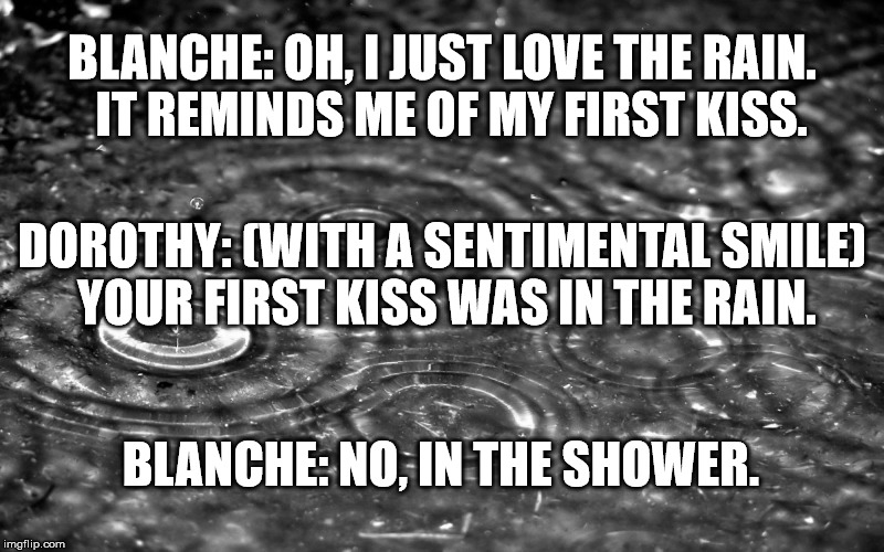 Blanche's First Kiss | BLANCHE: OH, I JUST LOVE THE RAIN.  IT REMINDS ME OF MY FIRST KISS. DOROTHY: (WITH A SENTIMENTAL SMILE) YOUR FIRST KISS WAS IN THE RAIN. BLANCHE: NO, IN THE SHOWER. | image tagged in golden girls,rain,kiss | made w/ Imgflip meme maker