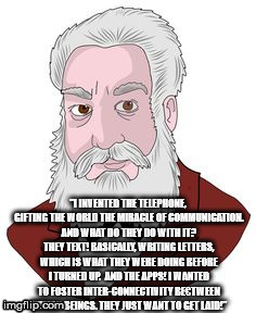 "I INVENTED THE TELEPHONE, GIFTING THE WORLD THE MIRACLE OF COMMUNICATION. AND WHAT DO THEY DO WITH IT? THEY TEXT! BASICALLY, WRITING LETTERS, WHICH IS WHAT THEY WERE DOING BEFORE I TURNED UP. 
AND THE APPS! I WANTED TO FOSTER INTER-CONNECTIVITY BE€TWEEN HUMAN BEINGS. THEY JUST WANT TO GET LAID!" | image tagged in alexander graham bell | made w/ Imgflip meme maker