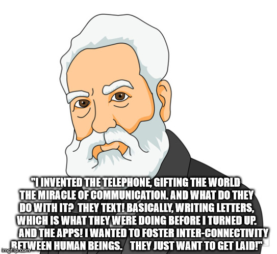 "I INVENTED THE TELEPHONE, GIFTING THE WORLD THE MIRACLE OF COMMUNICATION. AND WHAT DO THEY DO WITH IT?  THEY TEXT! BASICALLY, WRITING LETTERS, WHICH IS WHAT THEY WERE DOING BEFORE I TURNED UP. 

     AND THE APPS! I WANTED TO FOSTER INTER-CONNECTIVITY BETWEEN HUMAN BEINGS. 

 THEY JUST WANT TO GET LAID!" | image tagged in alexander graham bell | made w/ Imgflip meme maker