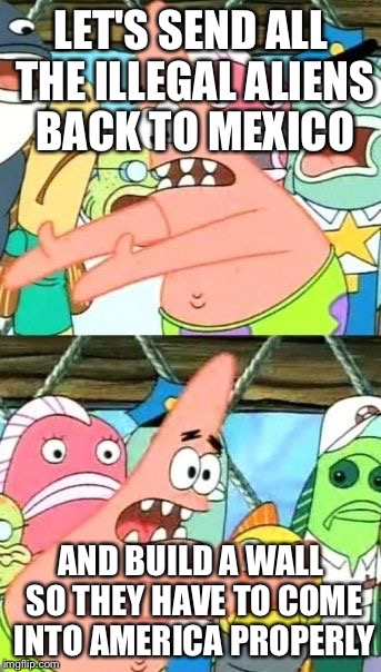 Patrick Trump | LET'S SEND ALL THE ILLEGAL ALIENS BACK TO MEXICO; AND BUILD A WALL SO THEY HAVE TO COME INTO AMERICA PROPERLY | image tagged in memes,put it somewhere else patrick | made w/ Imgflip meme maker
