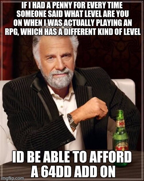 The Most Interesting Man In The World | IF I HAD A PENNY FOR EVERY TIME SOMEONE SAID WHAT LEVEL ARE YOU ON WHEN I WAS ACTUALLY PLAYING AN RPG, WHICH HAS A DIFFERENT KIND OF LEVEL; ID BE ABLE TO AFFORD A 64DD ADD ON | image tagged in memes,the most interesting man in the world,64dd,nintendo 64,what level are you on,if i had a penny for every | made w/ Imgflip meme maker