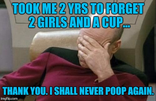 Captain Picard Facepalm Meme | TOOK ME 2 YRS TO FORGET 2 GIRLS AND A CUP... THANK YOU. I SHALL NEVER POOP AGAIN. | image tagged in memes,captain picard facepalm | made w/ Imgflip meme maker