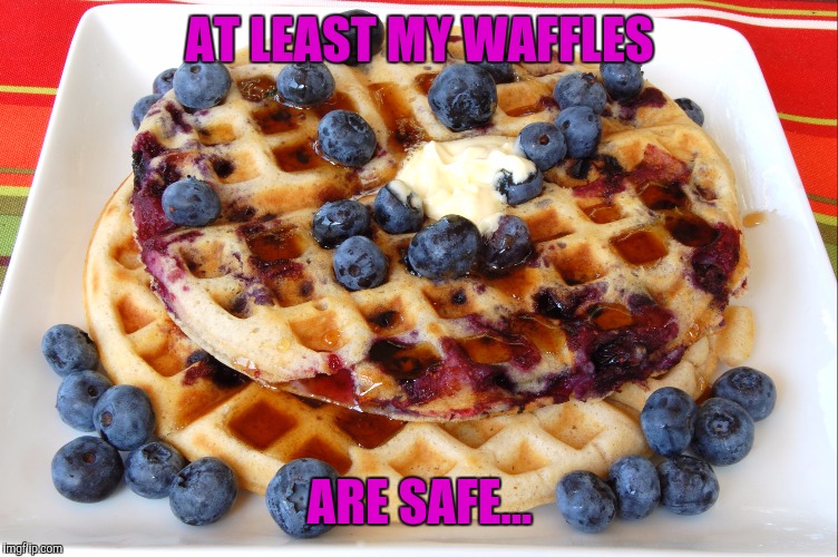 AT LEAST MY WAFFLES ARE SAFE... | made w/ Imgflip meme maker