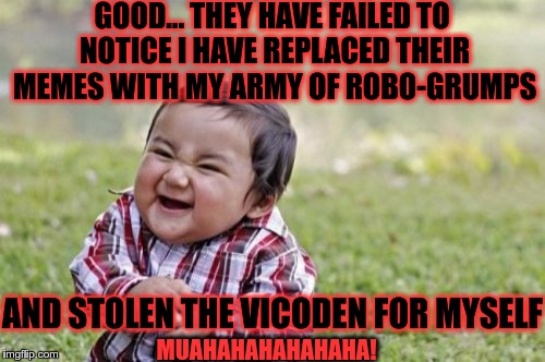 Evil Toddler Meme | GOOD... THEY HAVE FAILED TO NOTICE I HAVE REPLACED THEIR MEMES WITH MY ARMY OF ROBO-GRUMPS AND STOLEN THE VICODEN FOR MYSELF MUAHAHAHAHAHAHA | image tagged in memes,evil toddler | made w/ Imgflip meme maker
