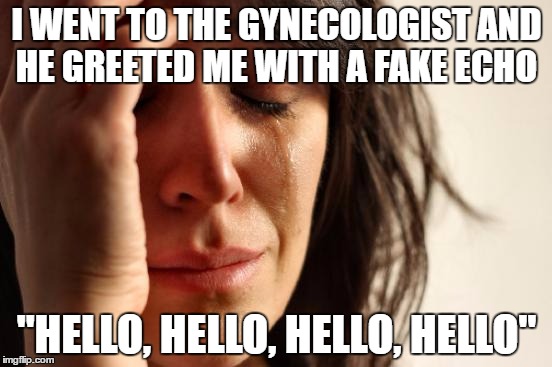 First World Problems Meme | I WENT TO THE GYNECOLOGIST AND HE GREETED ME WITH A FAKE ECHO; "HELLO, HELLO, HELLO, HELLO" | image tagged in memes,first world problems | made w/ Imgflip meme maker