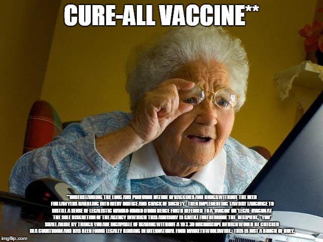 Grandma Finds The Internet | CURE-ALL VACCINE**; **UNDERSTANDING THE LONG AND PROFOUND NATURE OF VACCINES AND DRUGS WITHOUT THE NEED FOR LAWYERS DABBLING INTO EVERY ORIFICE AND CRACK OF SOCIETY.  THEN IMPLEMENTING TAWDRY LANGUAGE TO INSTILL A SENSE OF LEGALISTIC MAMBO-JUMBO (FROM HENCE FORTH REFERRED TO A 'JARGON' OR 'LEGAL-JARGON AT THE SOLE DISCRETION OF THE AGENCY IN WHICH THIS ADVISORY IS GIVEN.) FURTHERMORE THE  RECIPIENT, "YOU" SHALL ABIDE BY THINGS YOU ARE INCAPABLE OF READING WITHOUT A 10 X 30 MICROSCOPE (WHICH WOULD BE CHECKED IN A COURTROOM AND HAS BEEN FOUND LEGALLY BINDING IN INTERNATURAL FOOD MARKETS WORLDWIDE.  THIS IS JUST A BUNCH OF HUEY. | image tagged in memes,grandma finds the internet | made w/ Imgflip meme maker