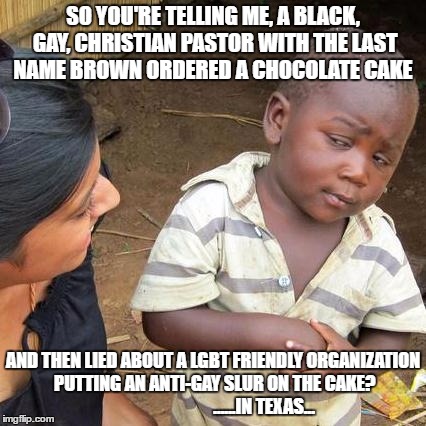 Third World Skeptical Kid Meme | SO YOU'RE TELLING ME, A BLACK, GAY, CHRISTIAN PASTOR WITH THE LAST NAME BROWN ORDERED A CHOCOLATE CAKE; AND THEN LIED ABOUT A LGBT FRIENDLY ORGANIZATION PUTTING AN ANTI-GAY SLUR ON THE CAKE?                             ......IN TEXAS... | image tagged in memes,third world skeptical kid | made w/ Imgflip meme maker