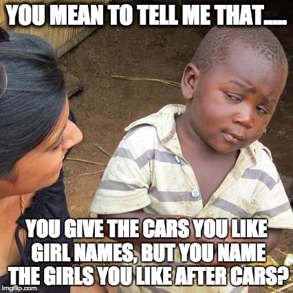 Third World Skeptical Kid | YOU MEAN TO TELL ME
THAT..... YOU GIVE THE CARS YOU LIKE GIRL NAMES, BUT YOU NAME THE GIRLS YOU LIKE AFTER CARS? | image tagged in memes,third world skeptical kid | made w/ Imgflip meme maker