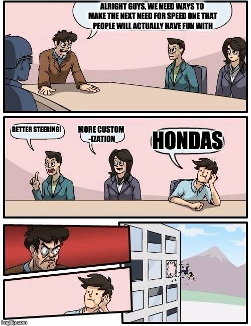 Boardroom Meeting Suggestion Meme | ALRIGHT GUYS, WE NEED WAYS TO MAKE THE NEXT NEED FOR SPEED ONE THAT PEOPLE WILL ACTUALLY HAVE FUN WITH; BETTER STEERING! MORE CUSTOM -IZATION; HONDAS | image tagged in memes,boardroom meeting suggestion | made w/ Imgflip meme maker