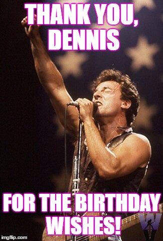 Bruce Springsteen | THANK YOU, DENNIS; FOR THE BIRTHDAY WISHES! | image tagged in bruce springsteen | made w/ Imgflip meme maker