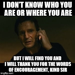 I DON'T KNOW WHO YOU ARE OR WHERE YOU ARE BUT I WILL FIND YOU AND I WILL THANK YOU FOR THE WORDS OF ENCOURAGEMENT, KIND SIR | made w/ Imgflip meme maker