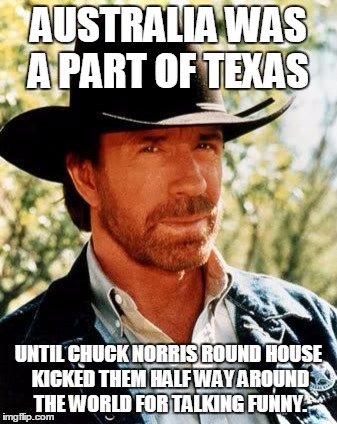 Chuck Norris | AUSTRALIA WAS A PART OF TEXAS; UNTIL CHUCK NORRIS ROUND HOUSE KICKED THEM HALF WAY AROUND THE WORLD FOR TALKING FUNNY. | image tagged in chuck norris | made w/ Imgflip meme maker