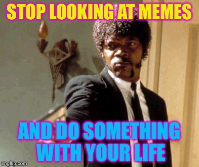 Say That Again I Dare You | STOP LOOKING AT MEMES; AND DO SOMETHING WITH YOUR LIFE | image tagged in memes,say that again i dare you | made w/ Imgflip meme maker