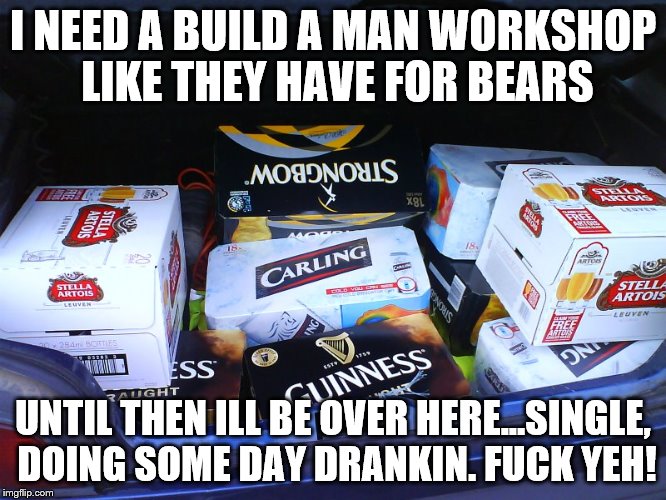 boot full of alcohol  | I NEED A BUILD A MAN WORKSHOP LIKE THEY HAVE FOR BEARS; UNTIL THEN ILL BE OVER HERE...SINGLE, DOING SOME DAY DRANKIN. FUCK YEH! | image tagged in boot full of alcohol | made w/ Imgflip meme maker