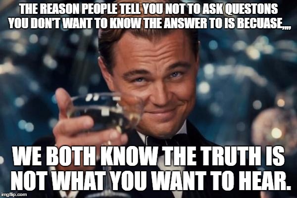 Truth Hurts... | THE REASON PEOPLE TELL YOU NOT TO ASK QUESTONS YOU DON'T WANT TO KNOW THE ANSWER TO IS BECUASE,,,, WE BOTH KNOW THE TRUTH IS NOT WHAT YOU WANT TO HEAR. | image tagged in memes,leonardo dicaprio cheers,truth hurts,funny meme,the truth,leonardo dicaprio | made w/ Imgflip meme maker