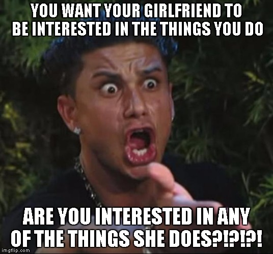 DJ Pauly D Meme | YOU WANT YOUR GIRLFRIEND TO BE INTERESTED IN THE THINGS YOU DO; ARE YOU INTERESTED IN ANY OF THE THINGS SHE DOES?!?!?! | image tagged in memes,dj pauly d | made w/ Imgflip meme maker