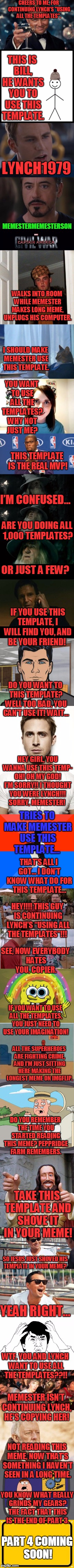 Well That Escalated Quickly Part 3 |  CHEERS TO ME, FOR CONTINUING LYNCH'S "USING ALL THE TEMPLATES". THIS IS BILL, HE WANTS YOU TO USE THIS TEMPLATE. LYNCH1979; MEMESTERMEMESTERSON; WALKS INTO ROOM WHILE MEMESTER MAKES LONG MEME, UNPLUGS HIS COMPUTER. I SHOULD MAKE MEMESTER USE THIS TEMPLATE. YOU WANT TO USE ALL THE TEMPLATES? WHY NOT JUST ME? THIS TEMPLATE IS THE REAL MVP! I’M CONFUSED…; ARE YOU DOING ALL 1,000 TEMPLATES? OR JUST A FEW? IF YOU USE THIS TEMPLATE, I WILL FIND YOU, AND BE YOUR FRIEND! DO YOU WANT TO THIS TEMPLATE? WELL TOO BAD, YOU CAN’T USE IT! WAIT…; HEY GIRL, YOU WANNA USE THIS TEMP- OH! OH MY GOD! I’M SORRY!! I THOUGHT YOU WERE LYNCH!!! SORRY, MEMESTER! TRIES TO MAKE MEMESTER USE THIS TEMPLATE…; THAT’S ALL I GOT… I DON’T KNOW WHAT DO FOR THIS TEMPLATE…; HEY!!!! THIS GUY IS CONTINUING LYNCH’S “USING ALL THE TEMPLATES”!!! SEE, NOW EVERYBODY HATES YOU, COPIER. IF YOU WANT TO USE ALL THE TEMPLATES, YOU JUST NEED TO USE YOUR IMAGINATION! ALL THE SUPERHEROES ARE FIGHTING CRIME, AND I’M JUST SITTING HERE MAKING THE LONGEST MEME ON IMGFLIP. DO YOU REMEMBER THE TIME YOU STARTED READING THIS MEME? PEPPRIDGE FARM REMEMBERS. TAKE THIS TEMPLATE AND SHOVE IT IN YOUR MEME! SO JESUS JUST SHOVED HIS TEMPLATE IN YOUR MEME? YEAH RIGHT…; WTF, YOU AND LYNCH WANT TO USE ALL THE TEMPLATES??!! MEMESTER ISN’T CONTINUING LYNCH, HE’S COPYING HER! NOT READING THIS MEME, NOW THAT’S SOMETHING I HAVEN’T SEEN IN A LONG TIME. YOU KNOW WHAT REALLY GRINDS MY GEARS? THE FACT THAT THIS IS THE END OF PART 3. PART 4 COMING SOON! | image tagged in memes,leonardo dicaprio cheers,marvel civil war 1,scumbag steve,overly attached girlfriend,templates | made w/ Imgflip meme maker