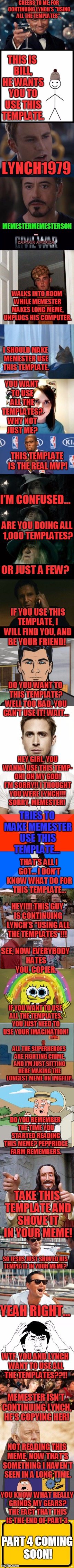 Well That Escalated Quickly Part 3 | CHEERS TO ME, FOR CONTINUING LYNCH'S "USING ALL THE TEMPLATES". THIS IS BILL, HE WANTS YOU TO USE THIS TEMPLATE. LYNCH1979; MEMESTERMEMESTERSON; WALKS INTO ROOM WHILE MEMESTER MAKES LONG MEME, UNPLUGS HIS COMPUTER. I SHOULD MAKE MEMESTER USE THIS TEMPLATE. YOU WANT TO USE ALL THE TEMPLATES? WHY NOT JUST ME? THIS TEMPLATE IS THE REAL MVP! I’M CONFUSED…; ARE YOU DOING ALL 1,000 TEMPLATES? OR JUST A FEW? IF YOU USE THIS TEMPLATE, I WILL FIND YOU, AND BE YOUR FRIEND! DO YOU WANT TO THIS TEMPLATE? WELL TOO BAD, YOU CAN’T USE IT! WAIT…; HEY GIRL, YOU WANNA USE THIS TEMP- OH! OH MY GOD! I’M SORRY!! I THOUGHT YOU WERE LYNCH!!! SORRY, MEMESTER! TRIES TO MAKE MEMESTER USE THIS TEMPLATE…; THAT’S ALL I GOT… I DON’T KNOW WHAT DO FOR THIS TEMPLATE…; HEY!!!! THIS GUY IS CONTINUING LYNCH’S “USING ALL THE TEMPLATES”!!! SEE, NOW EVERYBODY HATES YOU, COPIER. IF YOU WANT TO USE ALL THE TEMPLATES, YOU JUST NEED TO USE YOUR IMAGINATION! ALL THE SUPERHEROES ARE FIGHTING CRIME, AND I’M JUST SITTING HERE MAKING THE LONGEST MEME ON IMGFLIP. DO YOU REMEMBER THE TIME YOU STARTED READING THIS MEME? PEPPRIDGE FARM REMEMBERS. TAKE THIS TEMPLATE AND SHOVE IT IN YOUR MEME! SO JESUS JUST SHOVED HIS TEMPLATE IN YOUR MEME? YEAH RIGHT…; WTF, YOU AND LYNCH WANT TO USE ALL THE TEMPLATES??!! MEMESTER ISN’T CONTINUING LYNCH, HE’S COPYING HER! NOT READING THIS MEME, NOW THAT’S SOMETHING I HAVEN’T SEEN IN A LONG TIME. YOU KNOW WHAT REALLY GRINDS MY GEARS? THE FACT THAT THIS IS THE END OF PART 3. PART 4 COMING SOON! | image tagged in memes,leonardo dicaprio cheers,marvel civil war 1,scumbag steve,overly attached girlfriend,templates | made w/ Imgflip meme maker