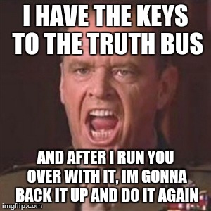 You can't handle the truth | I HAVE THE KEYS TO THE TRUTH BUS; AND AFTER I RUN YOU OVER WITH IT, IM GONNA BACK IT UP AND DO IT AGAIN | image tagged in you can't handle the truth | made w/ Imgflip meme maker