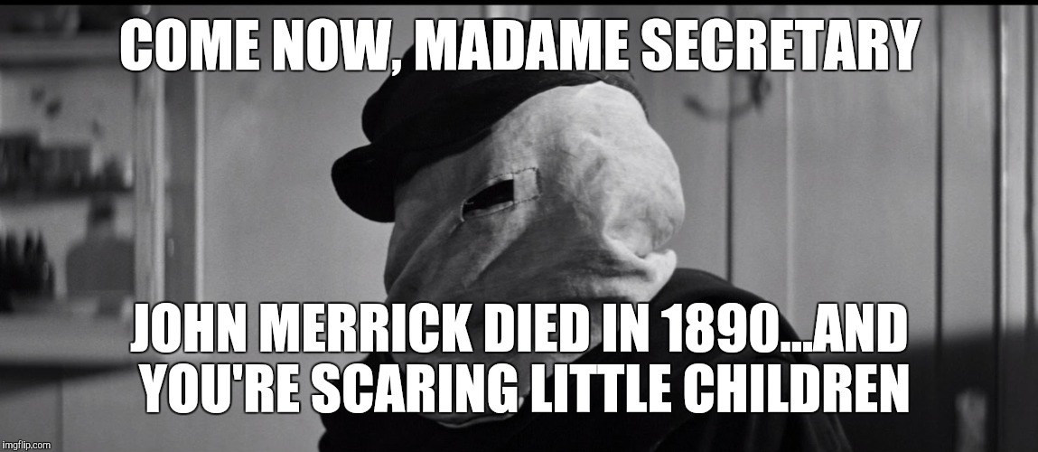 Hillary | COME NOW, MADAME SECRETARY; JOHN MERRICK DIED IN 1890...AND YOU'RE SCARING LITTLE CHILDREN | image tagged in hillary | made w/ Imgflip meme maker