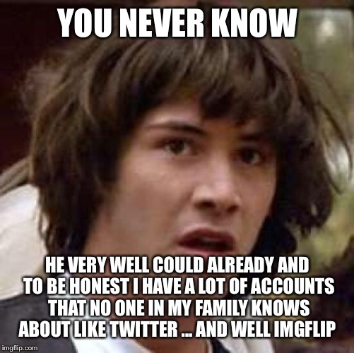 Conspiracy Keanu Meme | YOU NEVER KNOW HE VERY WELL COULD ALREADY AND TO BE HONEST I HAVE A LOT OF ACCOUNTS THAT NO ONE IN MY FAMILY KNOWS ABOUT LIKE TWITTER ... AN | image tagged in memes,conspiracy keanu | made w/ Imgflip meme maker