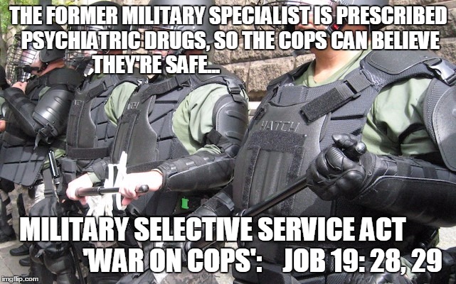 THE FORMER MILITARY SPECIALIST IS PRESCRIBED PSYCHIATRIC DRUGS, SO THE COPS CAN BELIEVE THEY'RE SAFE... MILITARY SELECTIVE SERVICE ACT                   'WAR ON COPS':    JOB 19: 28, 29 | image tagged in e4 mafia battlefield justice | made w/ Imgflip meme maker