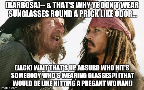 Barbosa And Sparrow Meme | (BARBOSA)-- & THAT'S WHY YE DON'T WEAR SUNGLASSES ROUND A PRICK LIKE ODOR... (JACK) WAIT THAT'S UP ABSURD WHO HIT'S SOMEBODY WHO'S WEARING GLASSES?! (THAT WOULD BE LIKE HITTING A PREGANT WOMAN!) | image tagged in memes,barbosa and sparrow | made w/ Imgflip meme maker