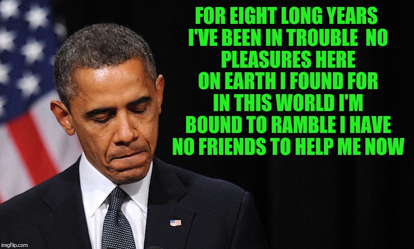 Obama's Legacy | FOR EIGHT LONG YEARS I'VE BEEN IN TROUBLE

NO PLEASURES HERE ON EARTH I FOUND
FOR IN THIS WORLD I'M BOUND TO RAMBLE
I HAVE NO FRIENDS TO HELP ME NOW | image tagged in president,barack obama | made w/ Imgflip meme maker