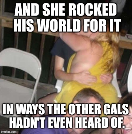 AND SHE ROCKED HIS WORLD FOR IT IN WAYS THE OTHER GALS HADN'T EVEN HEARD OF. | made w/ Imgflip meme maker