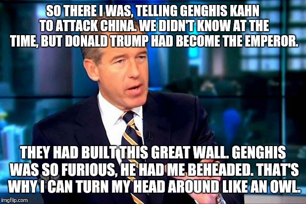 Brian Williams Was There 2 | SO THERE I WAS, TELLING GENGHIS KAHN TO ATTACK CHINA. WE DIDN'T KNOW AT THE TIME, BUT DONALD TRUMP HAD BECOME THE EMPEROR. THEY HAD BUILT THIS GREAT WALL. GENGHIS WAS SO FURIOUS, HE HAD ME BEHEADED. THAT'S WHY I CAN TURN MY HEAD AROUND LIKE AN OWL. | image tagged in memes,brian williams was there 2 | made w/ Imgflip meme maker