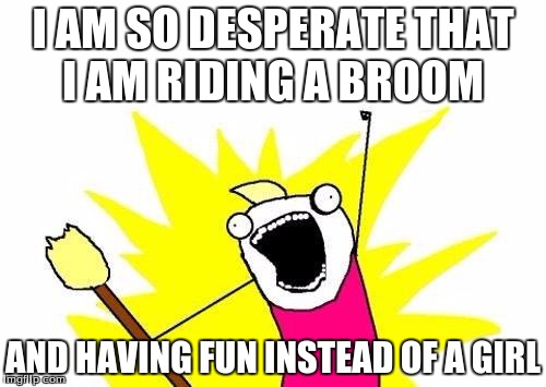 X All The Y Meme | I AM SO DESPERATE THAT I AM RIDING A BROOM; AND HAVING FUN INSTEAD OF A GIRL | image tagged in memes,x all the y | made w/ Imgflip meme maker