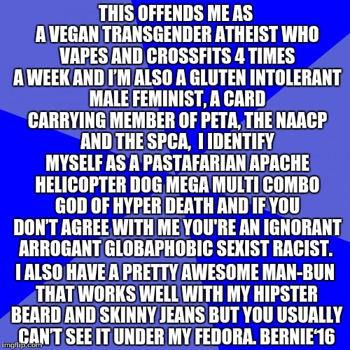 Blank Blue Background | THIS OFFENDS ME AS A VEGAN TRANSGENDER ATHEIST WHO VAPES AND CROSSFITS 4 TIMES A WEEK AND I’M ALSO A GLUTEN INTOLERANT MALE FEMINIST, A CARD CARRYING MEMBER OF PETA, THE NAACP AND THE SPCA,  I IDENTIFY MYSELF AS A PASTAFARIAN APACHE HELICOPTER DOG MEGA MULTI COMBO GOD OF HYPER DEATH AND IF YOU DON’T AGREE WITH ME YOU'RE AN IGNORANT ARROGANT GLOBAPHOBIC SEXIST RACIST. I ALSO HAVE A PRETTY AWESOME MAN-BUN THAT WORKS WELL WITH MY HIPSTER BEARD AND SKINNY JEANS BUT YOU USUALLY CAN’T SEE IT UNDER MY FEDORA. BERNIE‘16 | image tagged in memes,blank blue background | made w/ Imgflip meme maker